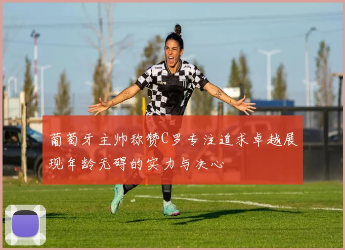 葡萄牙主帅称赞C罗专注追求卓越展现年龄无碍的实力与决心