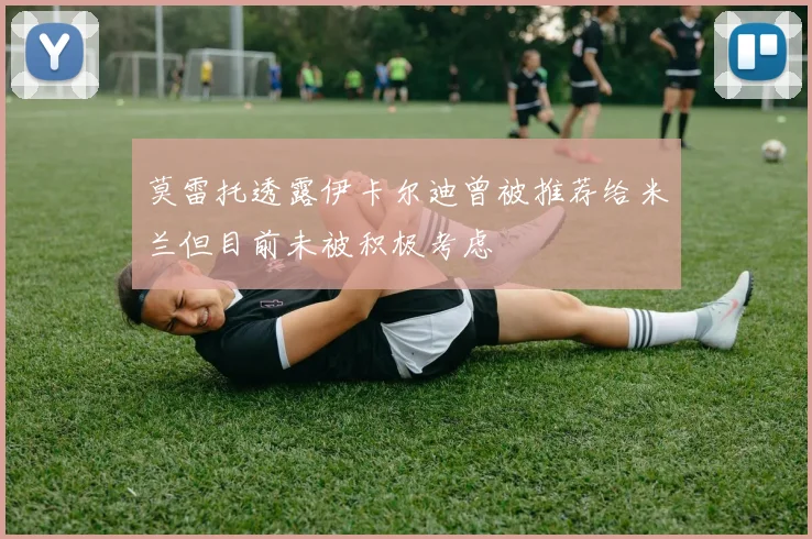莫雷托透露伊卡尔迪曾被推荐给米兰但目前未被积极考虑