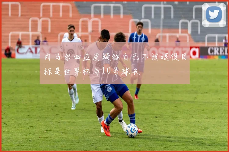 内马尔回应质疑称自己不该退役目标是世界杯与10号球衣