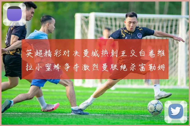 英超精彩对决曼城热刺互交白卷维拉小蜜蜂争夺激烈曼联绝杀富勒姆逆转胜利