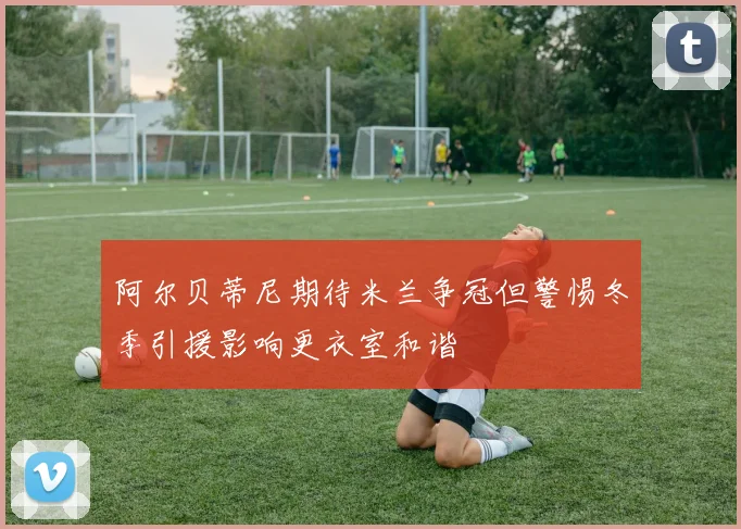 阿尔贝蒂尼期待米兰争冠但警惕冬季引援影响更衣室和谐