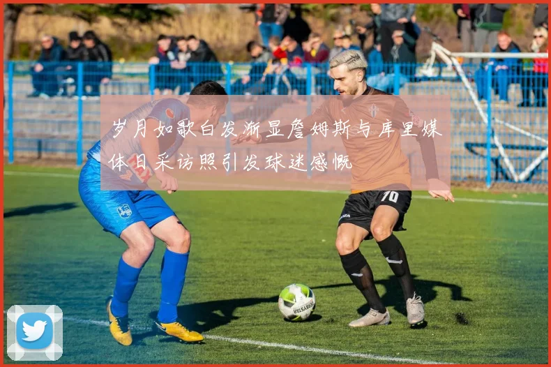 岁月如歌白发渐显詹姆斯与库里媒体日采访照引发球迷感慨