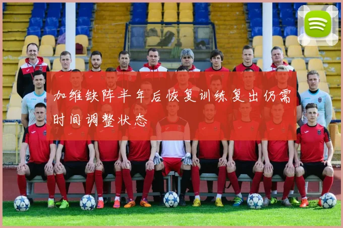 加维缺阵半年后恢复训练复出仍需时间调整状态