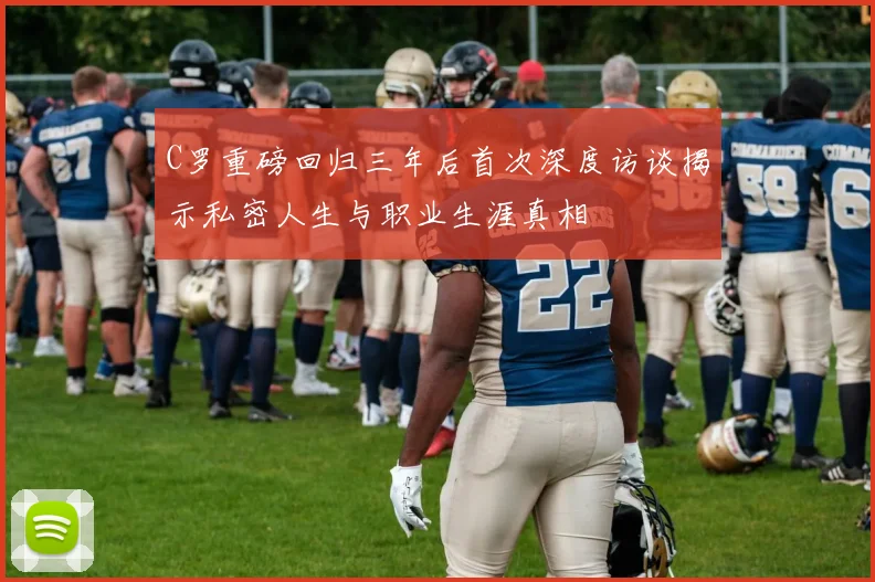 C罗重磅回归三年后首次深度访谈揭示私密人生与职业生涯真相