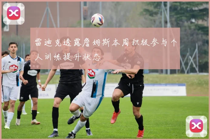 雷迪克透露詹姆斯本周积极参与个人训练提升状态