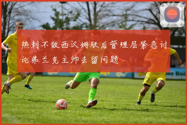 热刺不敌西汉姆联后管理层紧急讨论弗兰克主帅去留问题
