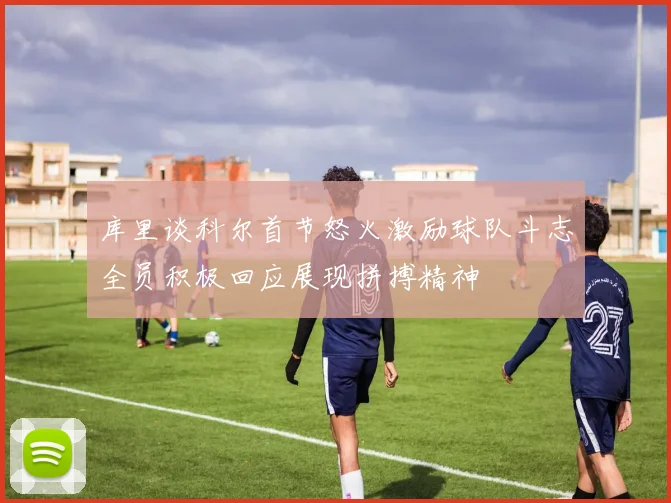 库里谈科尔首节怒火激励球队斗志全员积极回应展现拼搏精神