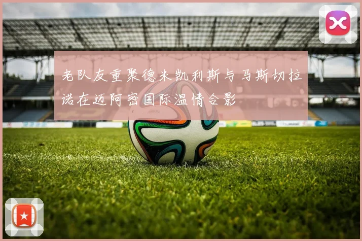 老队友重聚德米凯利斯与马斯切拉诺在迈阿密国际温情合影