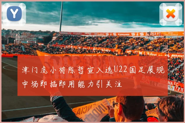 津门虎小将陈哲宣入选U22国足展现中场即插即用能力引关注