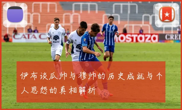 伊布谈瓜帅与穆帅的历史成就与个人恩怨的真相解析