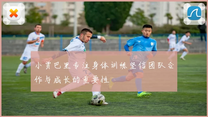小贾巴里专注身体训练坚信团队合作与成长的重要性