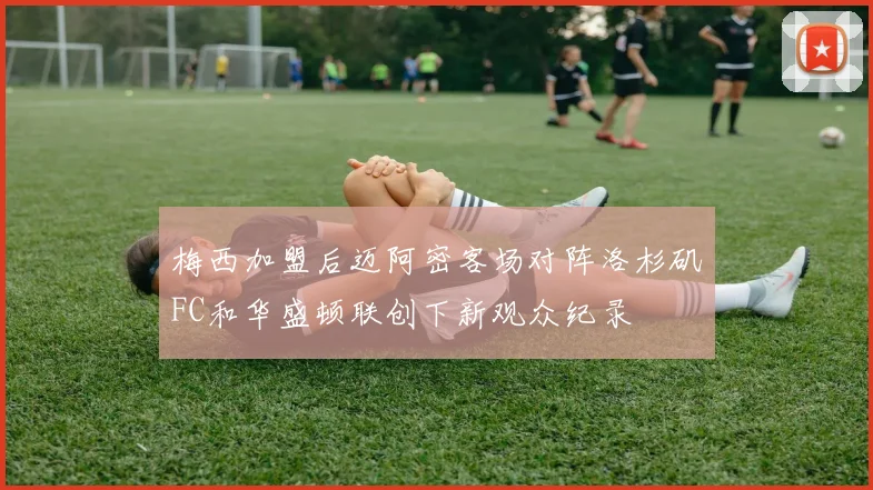 梅西加盟后迈阿密客场对阵洛杉矶FC和华盛顿联创下新观众纪录