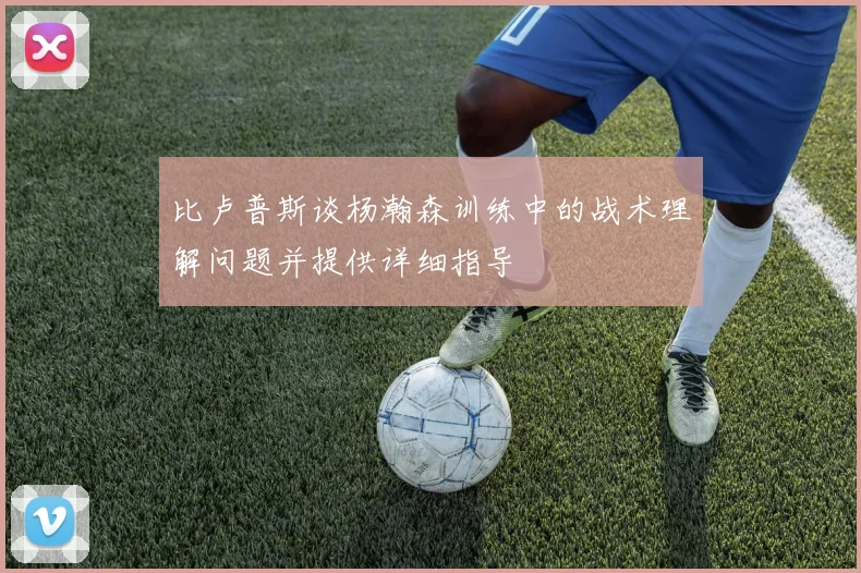 比卢普斯谈杨瀚森训练中的战术理解问题并提供详细指导