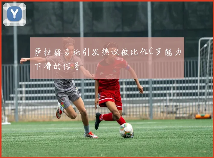 萨拉赫言论引发热议被比作C罗能力下滑的信号