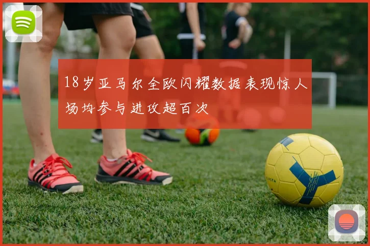 18岁亚马尔全欧闪耀数据表现惊人场均参与进攻超百次