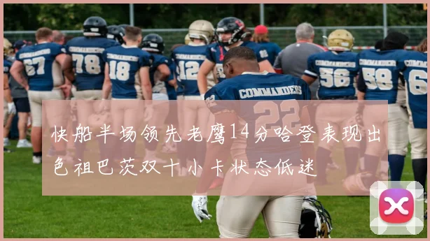 快船半场领先老鹰14分哈登表现出色祖巴茨双十小卡状态低迷