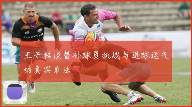 王子铭谈替补球员挑战与进球运气的真实看法