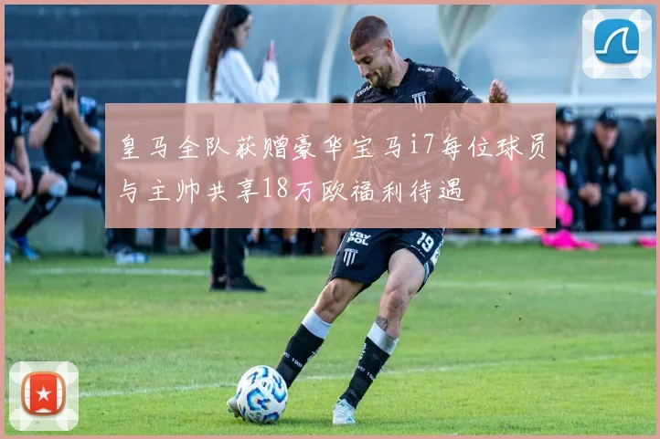 皇马全队获赠豪华宝马i7每位球员与主帅共享18万欧福利待遇