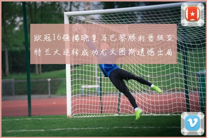 欧冠16强揭晓皇马巴黎顺利晋级亚特兰大逆转成功尤文图斯遗憾出局