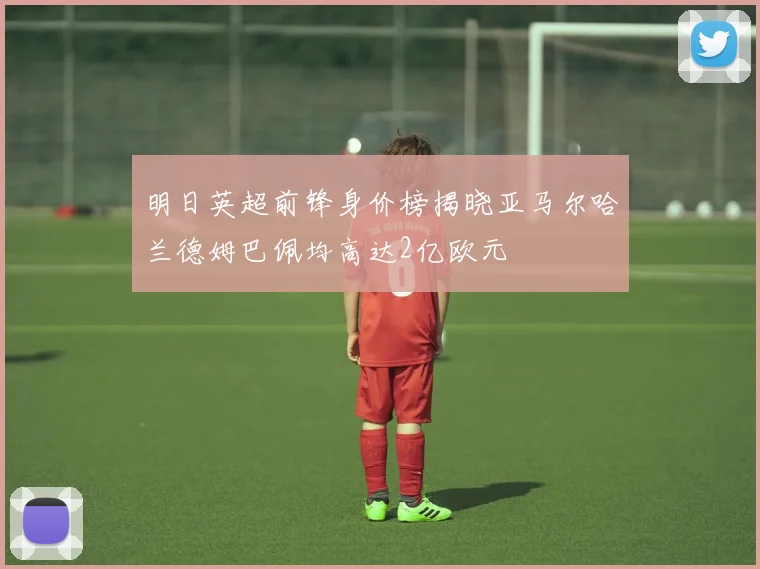 明日英超前锋身价榜揭晓亚马尔哈兰德姆巴佩均高达2亿欧元
