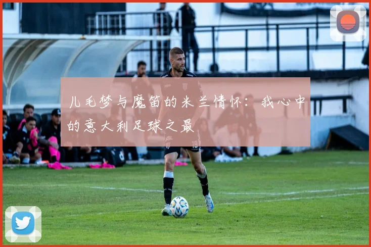 儿毛梦与魔笛的米兰情怀：我心中的意大利足球之最
