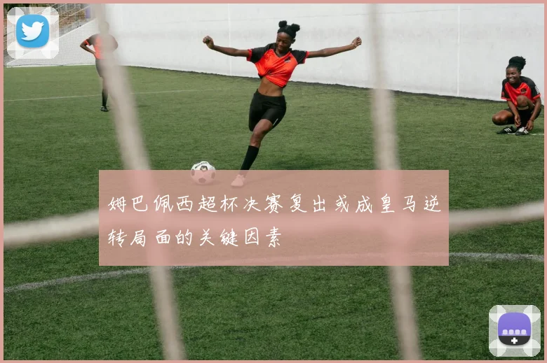 姆巴佩西超杯决赛复出或成皇马逆转局面的关键因素