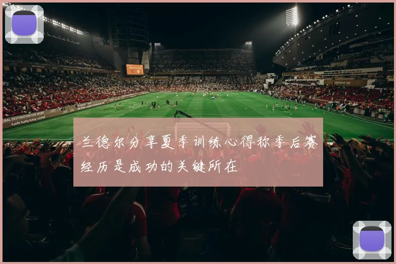 兰德尔分享夏季训练心得称季后赛经历是成功的关键所在