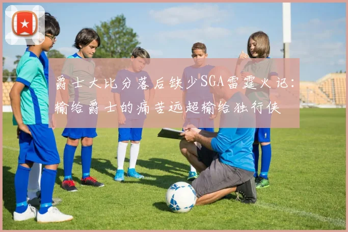 爵士大比分落后缺少SGA雷霆火记：输给爵士的痛苦远超输给独行侠