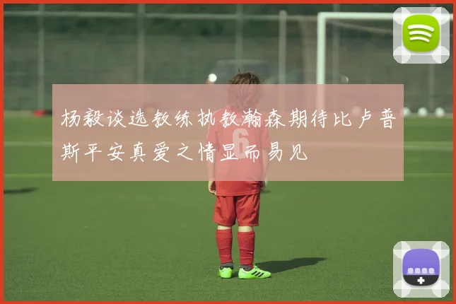 杨毅谈选教练执教瀚森期待比卢普斯平安真爱之情显而易见