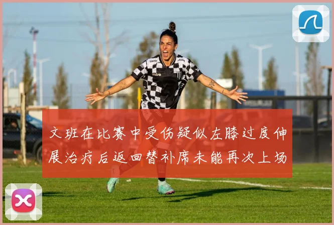 文班在比赛中受伤疑似左膝过度伸展治疗后返回替补席未能再次上场