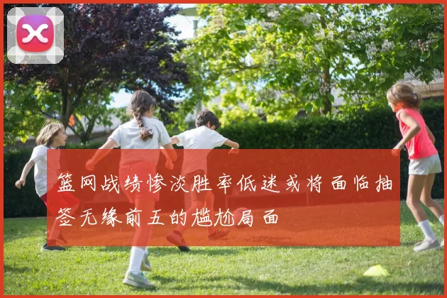 篮网战绩惨淡胜率低迷或将面临抽签无缘前五的尴尬局面