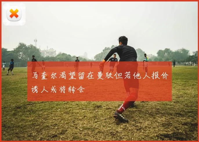 马奎尔渴望留在曼联但若他人报价诱人或将转会