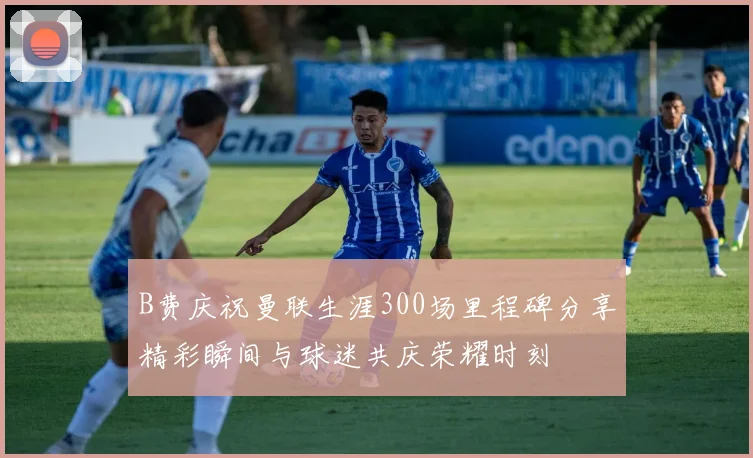 B费庆祝曼联生涯300场里程碑分享精彩瞬间与球迷共庆荣耀时刻