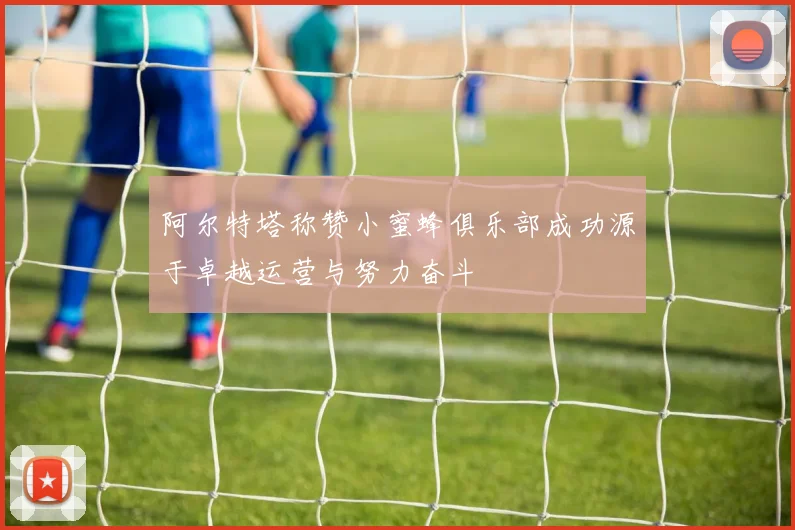 阿尔特塔称赞小蜜蜂俱乐部成功源于卓越运营与努力奋斗