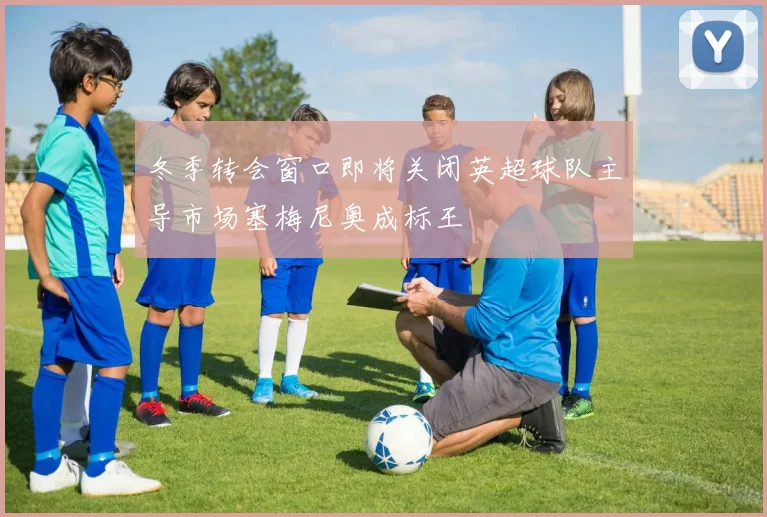 冬季转会窗口即将关闭英超球队主导市场塞梅尼奥成标王