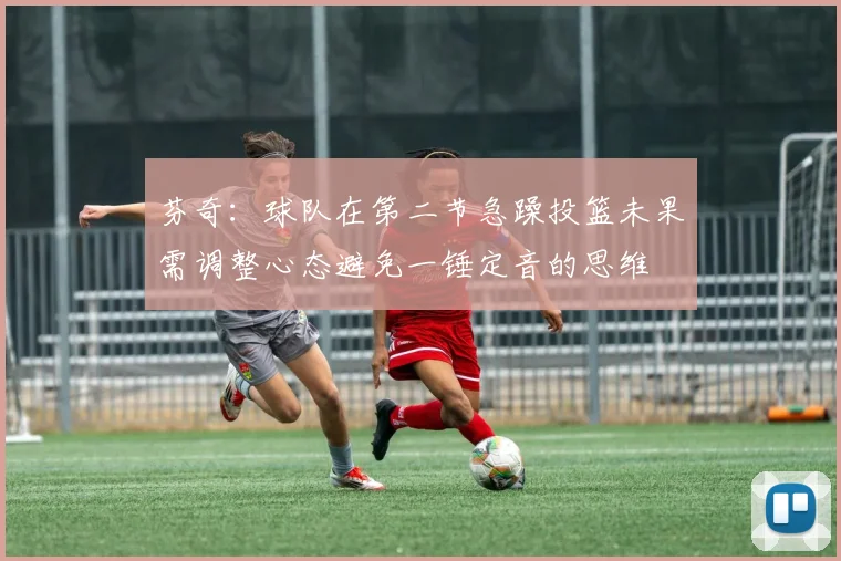芬奇：球队在第二节急躁投篮未果需调整心态避免一锤定音的思维