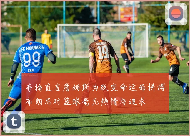 夸梅直言詹姆斯为改变命运而拼搏布朗尼对篮球毫无热情与追求