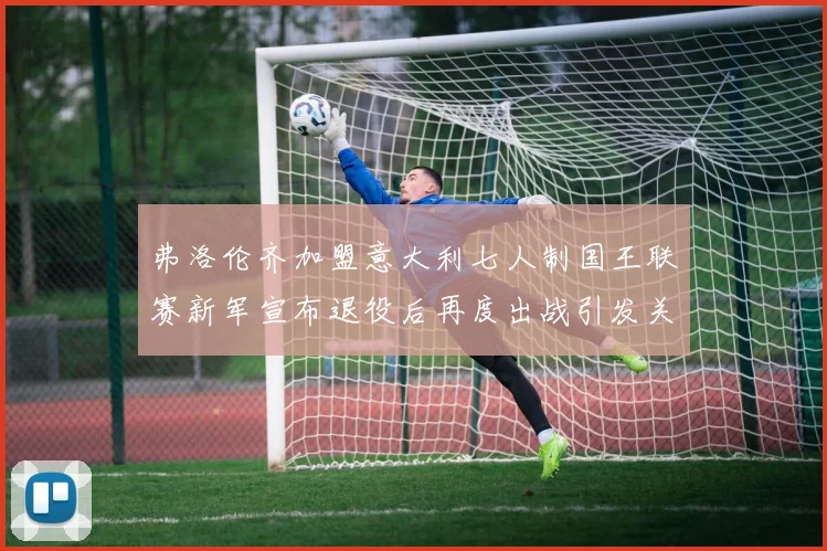 弗洛伦齐加盟意大利七人制国王联赛新军宣布退役后再度出战引发关注