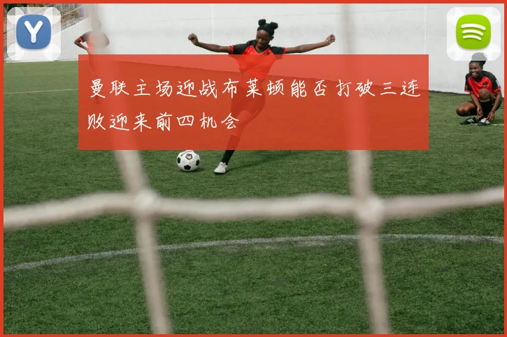 曼联主场迎战布莱顿能否打破三连败迎来前四机会