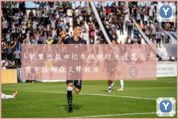 G联盟总裁回忆与姚明对决透露儿子曾与杨瀚森交锋经历